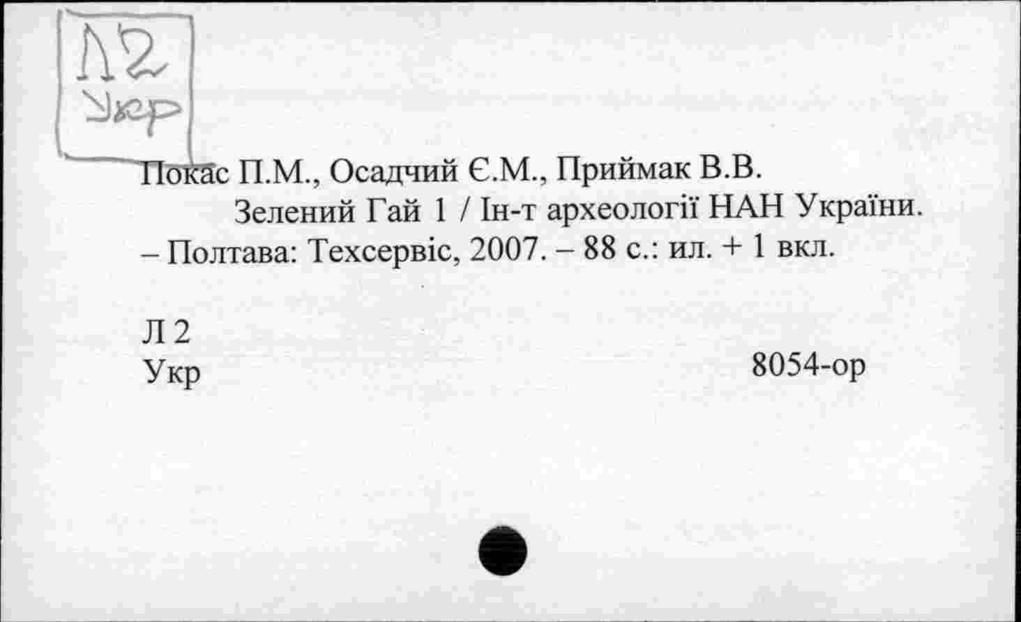 ﻿
ПокЗс П.М., Осадчий Є.М., Приймак В.В.
Зелений Гай 1 / Ін-т археології НАН України.
- Полтава: Техсервіс, 2007. - 88 с.: ил. + 1 вкл.
Л2
Укр
8054-ор